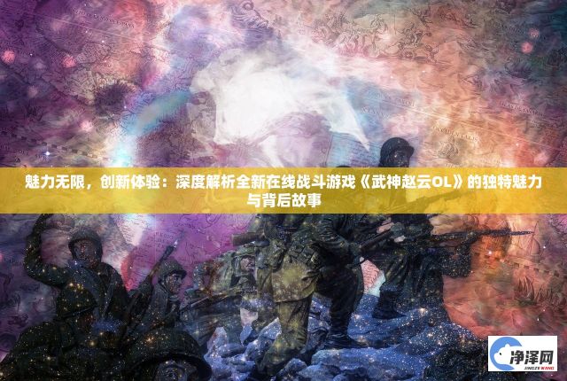 魅力无限，创新体验：深度解析全新在线战斗游戏《武神赵云OL》的独特魅力与背后故事